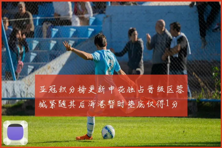 亚冠积分榜更新申花独占晋级区蓉城紧随其后海港暂时垫底仅得1分