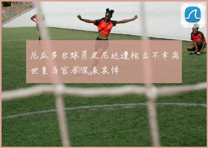 厄瓜多尔球员皮尼达遭枪击不幸离世皇马官方深表哀悼