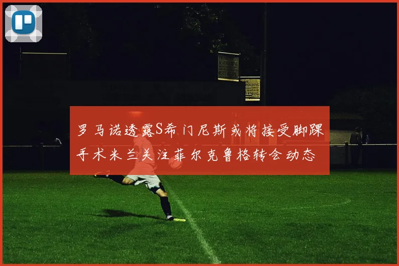 罗马诺透露S希门尼斯或将接受脚踝手术米兰关注菲尔克鲁格转会动态