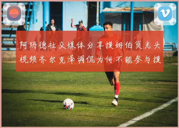 阿玛德社交媒体分享摸姆伯莫光头视频齐尔克泽调侃为何不能参与摸头活动