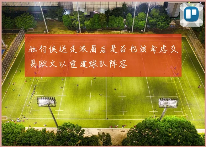 独行侠送走浓眉后是否也该考虑交易欧文以重建球队阵容