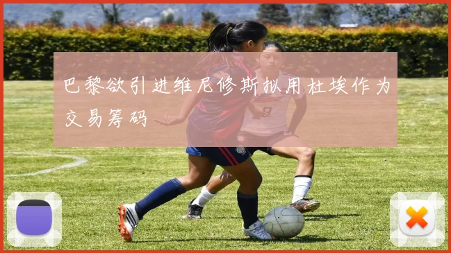 巴黎欲引进维尼修斯拟用杜埃作为交易筹码