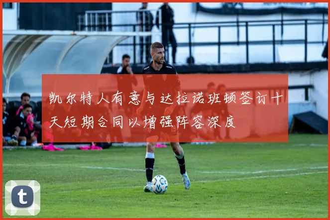 凯尔特人有意与达拉诺班顿签订十天短期合同以增强阵容深度