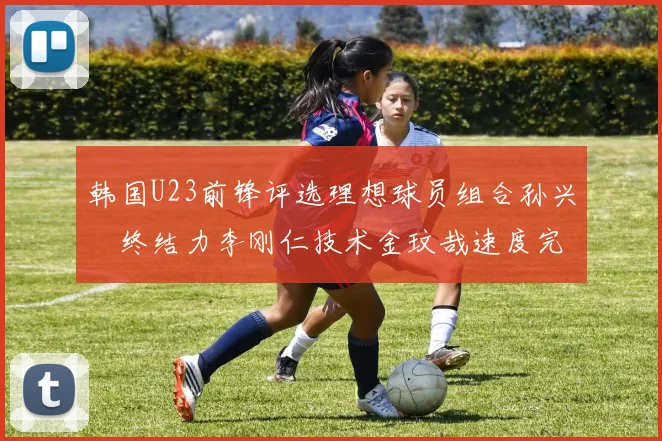 韩国U23前锋评选理想球员组合孙兴慜终结力李刚仁技术金玟哉速度完美融合
