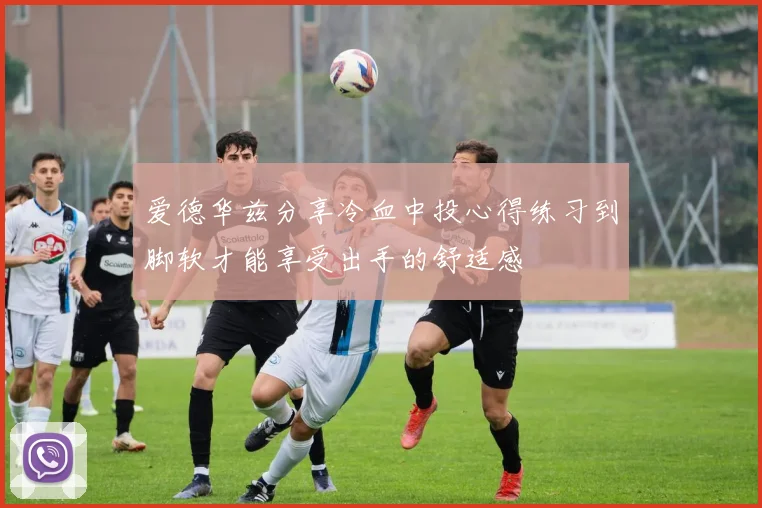 爱德华兹分享冷血中投心得练习到脚软才能享受出手的舒适感