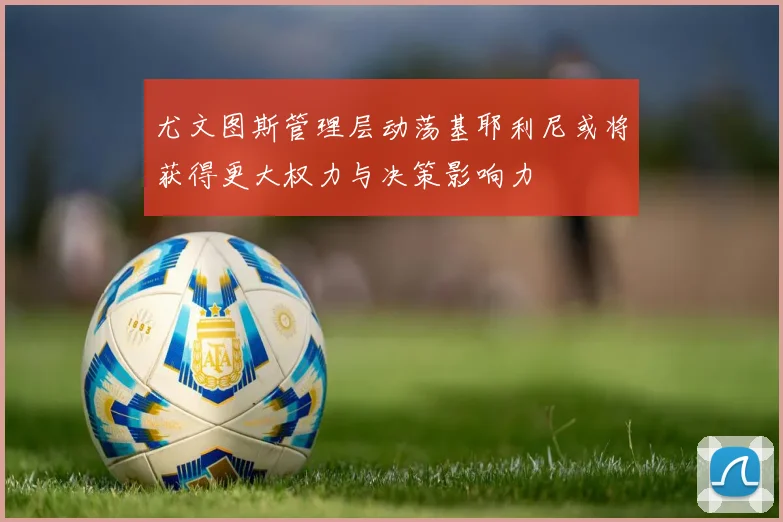 尤文图斯管理层动荡基耶利尼或将获得更大权力与决策影响力