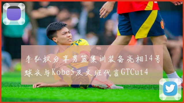 李弘权分享男篮集训装备亮相14号球衣与Kobe5及文班代言GTCut4