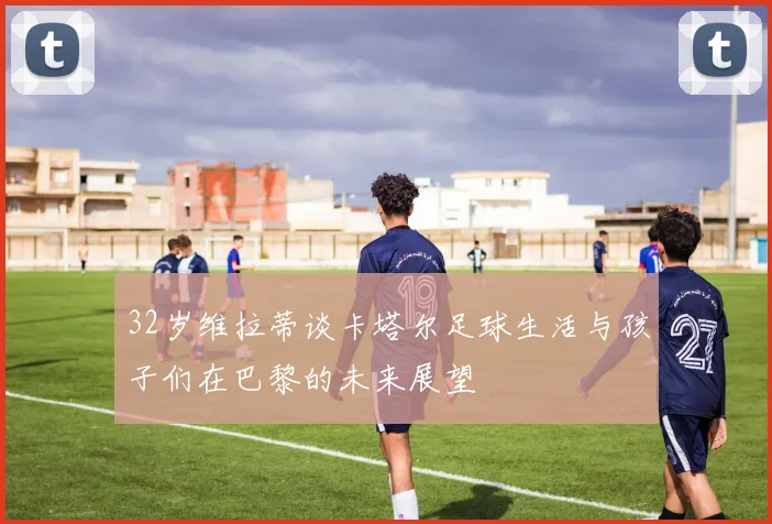 32岁维拉蒂谈卡塔尔足球生活与孩子们在巴黎的未来展望