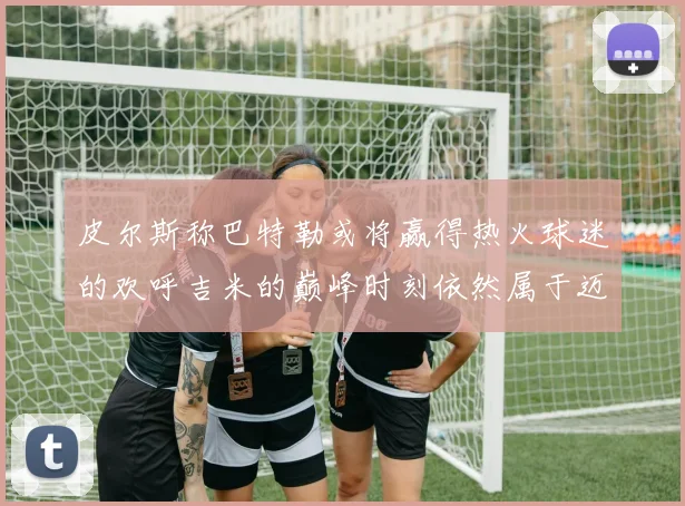 皮尔斯称巴特勒或将赢得热火球迷的欢呼吉米的巅峰时刻依然属于迈阿密