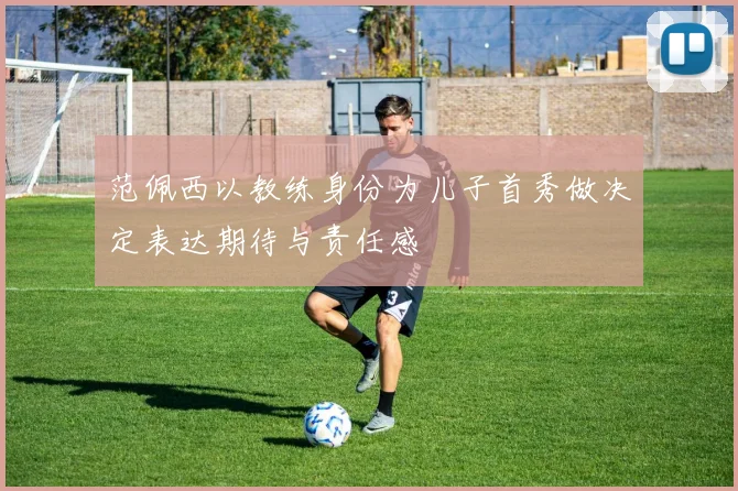 范佩西以教练身份为儿子首秀做决定表达期待与责任感
