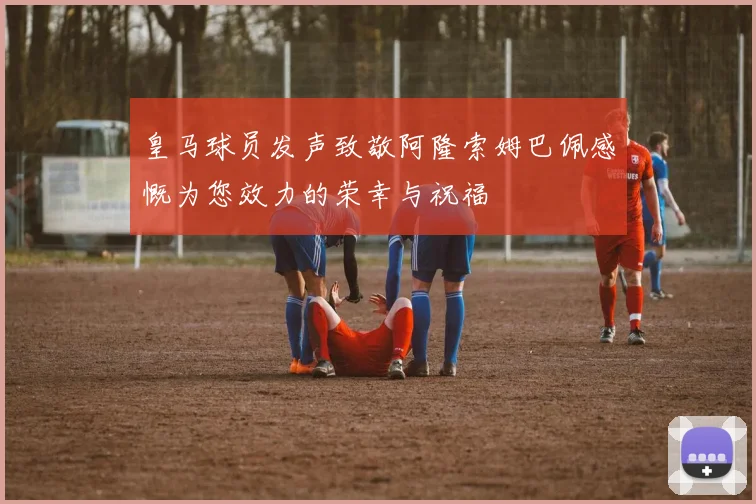 皇马球员发声致敬阿隆索姆巴佩感慨为您效力的荣幸与祝福